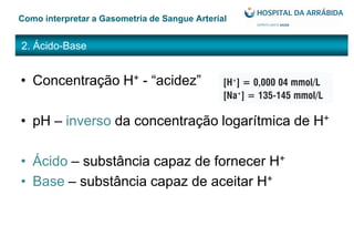 2. Ácido-Base
Como interpretar a Gasometria de Sangue Arterial
• Concentração H+ - “acidez”
• pH – inverso da concentração logarítmica de H+
• Ácido – substância capaz de fornecer H+
• Base – substância capaz de aceitar H+
 