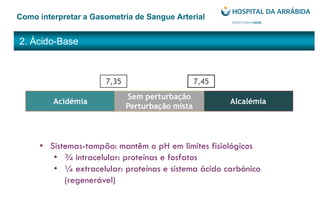 2. Ácido-Base
Como interpretar a Gasometria de Sangue Arterial
7,35 7,45
Acidémia Alcalémia
Sem perturbação
Perturbação mista
• Sistemas-tampão: mantêm o pH em limites fisiológicos
• ¾ intracelular: proteínas e fosfatos
• ¼ extracelular: proteínas e sistema ácido carbónico
(regenerável)
 