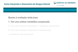 Como interpretar a Gasometria de Sangue Arterial
Quanto à avaliação ácido-base
1- Tem uma acidose metabólica compensada
2- Tem uma acidose metabólica + alcalose respiratória
3- Tem uma alcalose respiratória compensada
4- Nenhuma das anteriores
 