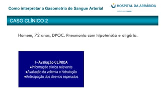 CASO CLÍNICO 2
Como interpretar a Gasometria de Sangue Arterial
Homem, 72 anos, DPOC. Pneumonia com hipotensão e oligúria.
I - Avaliação CLÍNICA
Informação clínica relevante
Avaliação da volémia e hidratação
Antecipação dos desvios esperados
 