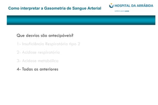 Como interpretar a Gasometria de Sangue Arterial
Que desvios são antecipáveis?
1- Insuficiência Respiratória tipo 2
2- Acidose respiratória
3- Acidose metabólica
4- Todas as anteriores
 