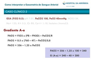 CASO CLÍNICO 2
Como interpretar a Gasometria de Sangue Arterial
PAO2 = 356 – 1,25 x 100 = 240
G (A-a) = 240 – 40 = 200
GSA (FiO2 0.5): pH 7.01, PaCO2 100, PaO2 40mmHg, HCO3 24,
Na+ 125, K+ 5.5, Cl- 80, Ca++ 1.10, lactatos 5mmol/L
Gradiente A-a
PAO2 = FiO2 x (PB – PH2O) – PaCO2/R
PAO2 = 0.5 x (760 – 47) – PaCO2/0,8
PAO2 = 356 – 1,25 x PaCO2
 