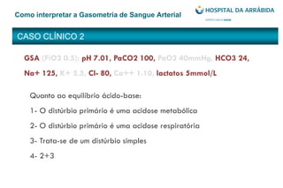 CASO CLÍNICO 2
Como interpretar a Gasometria de Sangue Arterial
GSA (FiO2 0.5): pH 7.01, PaCO2 100, PaO2 40mmHg, HCO3 24,
Na+ 125, K+ 5.5, Cl- 80, Ca++ 1.10, lactatos 5mmol/L
Quanto ao equilíbrio ácido-base:
1- O distúrbio primário é uma acidose metabólica
2- O distúrbio primário é uma acidose respiratória
3- Trata-se de um distúrbio simples
4- 2+3
 