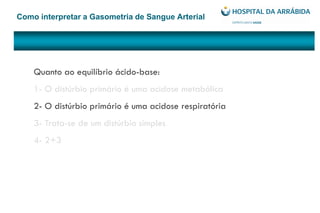 Como interpretar a Gasometria de Sangue Arterial
Quanto ao equilíbrio ácido-base:
1- O distúrbio primário é uma acidose metabólica
2- O distúrbio primário é uma acidose respiratória
3- Trata-se de um distúrbio simples
4- 2+3
 
