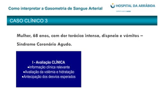 CASO CLÍNICO 3
Como interpretar a Gasometria de Sangue Arterial
Mulher, 68 anos, com dor torácica intensa, dispneia e vómitos –
Síndrome Coronário Agudo.
I - Avaliação CLÍNICA
Informação clínica relevante
Avaliação da volémia e hidratação
Antecipação dos desvios esperados
 