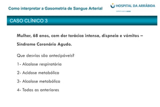 CASO CLÍNICO 3
Como interpretar a Gasometria de Sangue Arterial
Mulher, 68 anos, com dor torácica intensa, dispneia e vómitos –
Síndrome Coronário Agudo.
Que desvios são antecipáveis?
1- Alcalose respiratória
2- Acidose metabólica
3- Alcalose metabólica
4- Todas as anteriores
 