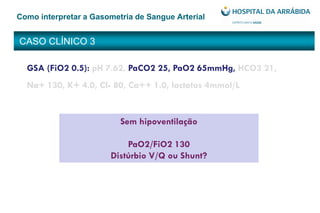 CASO CLÍNICO 3
Como interpretar a Gasometria de Sangue Arterial
GSA (FiO2 0.5): pH 7.62, PaCO2 25, PaO2 65mmHg, HCO3 21,
Na+ 130, K+ 4.0, Cl- 80, Ca++ 1.0, lactatos 4mmol/L
Sem hipoventilação
PaO2/FiO2 130
Distúrbio V/Q ou Shunt?
 