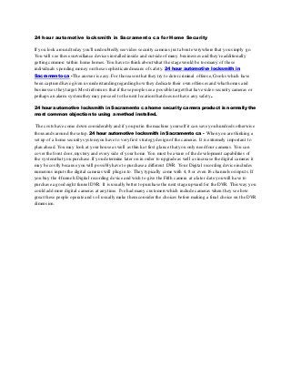24 hour automotive locksmith in Sacramento ca for Home Security
If you look around today you'll undoubtedly see video security cameras just about everywhere that you simply go.
You will see these surveillance devices installed inside and outside of many businesses and they're additionally
getting common within home homes. You have to think about what the stage would be too many of these
individuals spending money on these sophisticated means of safety. 24 hour automotive locksmith in
Sacramento ca -The answer is easy. For the reason that they try to deter criminal offense, Crooks which have
been captured have given us understanding regarding how they dedicate their own offenses and what homes and
businesses they target.Most inform us that if these people see a possible target that have video security cameras or
perhaps an alarm systemthey may proceed to the next location that does not have any safety.
24 hour automotive locksmith in Sacramento ca home security camera product is normally the
most common objection to using a method installed.
The costs have come down considerably and if you put in the machine yourself it can save you hundreds otherwise
thousands around the setup. 24 hour automotive locksmith in Sacramento ca - When you are thinking a
set up of a home security systemyou have to very first strategy design of the cameras. It is extremely important to
plan ahead. You may look at yourhouse as well as think at first glance that you only need four cameras. You can
cover the front door, mystery and every side of your home. You must be aware of the development capabilities of
the systemthat you purchase.If you determine later on in order to upgrade as well as increase the digital cameras it
may be costly because you will possibly have to purchase a different DVR. Your Digital recording device includes
numerous inputs the digital cameras will plug in to. They typically come with 4, 8 or even 16 channels or inputs. If
you buy the 4 funnels Digital recording device and wish to give the Fifth camera at a later date you will have to
purchase a good eight funnel DVR. It is usually better to purchase the next stage upward for the DVR. This way you
could add more digital cameras at any time. I've had many customers which include cameras when they see how
great these people operate and so I usually make them considerthe choices before making a final choice on the DVR
dimension.
 