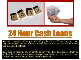 24 Hour Cash Loans
We are a trusted online provider of payday loans. There are clear and
legitimate terms that are offered on our loans as well as fees and rates that
are mentioned upfront.
There are no hidden costs as per the policy we follow. This ensures that you
will not have any surprise costs awaiting you when you repay the cash loan
without any credit check in the following payday.
 