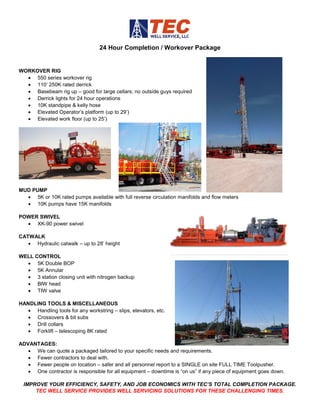 24 Hour Completion / Workover Package
WORKOVER RIG
• 550 series workover rig
• 110’ 250K rated derrick
• Basebeam rig up – good for large cellars; no outside guys required
• Derrick lights for 24 hour operations
• 10K standpipe & kelly hose
• Elevated Operator’s platform (up to 29’)
• Elevated work floor (up to 25’)
MUD PUMP
• 5K or 10K rated pumps available with full reverse circulation manifolds and flow meters
• 10K pumps have 15K manifolds
POWER SWIVEL
• XK-90 power swivel
CATWALK
• Hydraulic catwalk – up to 28’ height
WELL CONTROL
• 5K Double BOP
• 5K Annular
• 3 station closing unit with nitrogen backup
• BIW head
• TIW valve
HANDLING TOOLS & MISCELLANEOUS
• Handling tools for any workstring – slips, elevators, etc.
• Crossovers & bit subs
• Drill collars
• Forklift – telescoping 8K rated
ADVANTAGES:
• We can quote a packaged tailored to your specific needs and requirements.
• Fewer contractors to deal with.
• Fewer people on location – safer and all personnel report to a SINGLE on site FULL TIME Toolpusher.
• One contractor is responsible for all equipment – downtime is “on us” if any piece of equipment goes down.
IMPROVE YOUR EFFICIENCY, SAFETY, AND JOB ECONOMICS WITH TEC’S TOTAL COMPLETION PACKAGE.
TEC WELL SERVICE PROVIDES WELL SERVICING SOLUTIONS FOR THESE CHALLENGING TIMES.
 