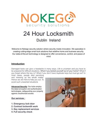 24 Hour Locksmith
Dublin Ireland
Welcome to Nokego security solution where security meets innovation. We specialize in
creating cutting-edge smart lock solutions that redefine home and business security.
Our state-of-the-art technology is designed to offer convenience, control, and peace of
mind
Introduction
Damaged locks can give a headache in many ways. Life is uncertain and you have to
be prepared for difficult situations. What if you locked yourself out of your home? What if
you forgot where the key is? What if you don’t have duplicate keys but must go out? In
most cases, people start panicking
and messing up the whole matter.
Hence we are here to help you out. To
avoid such unwanted situations
Advanced Security: Our locks employ
the latest encryption and authentication
technologies, safeguarding your property
against unauthorized access.
Our services :
1. Emergency lock door
2. Contract locksmith work
3. Key replacement services
4. Full security check
 