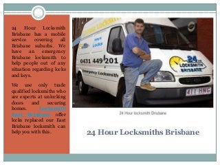 24 Hour Locksmiths Brisbane
24 Hour Locksmith
Brisbane has a mobile
service covering all
Brisbane suburbs. We
have an emergency
Brisbane locksmith to
help people out of any
situation regarding locks
and keys.
We use only trade
qualified locksmiths who
are experts at unlocking
doors and securing
homes. Locksmith
East Brisbane offer
locks replaced our East
Brisbane locksmith can
help you with this.
 