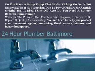 24 Hour Plumber Baltimore
Do You Have A Sump Pump That Is Not Kicking On Or Is Not
Emptying? Is It Not Working Due To Power Failure Or A Stuck
Switch? Has It Died From Old Age? Do You Need A Battery
Back-up Sump Pump?
Whatever The Problem, Our Plumbers Will Diagnose It, Repair It Or
Replace It Quickly And Accurately. We are here to help you protect
your basement against menacing flood waters, storms and
heavy downpours.
 