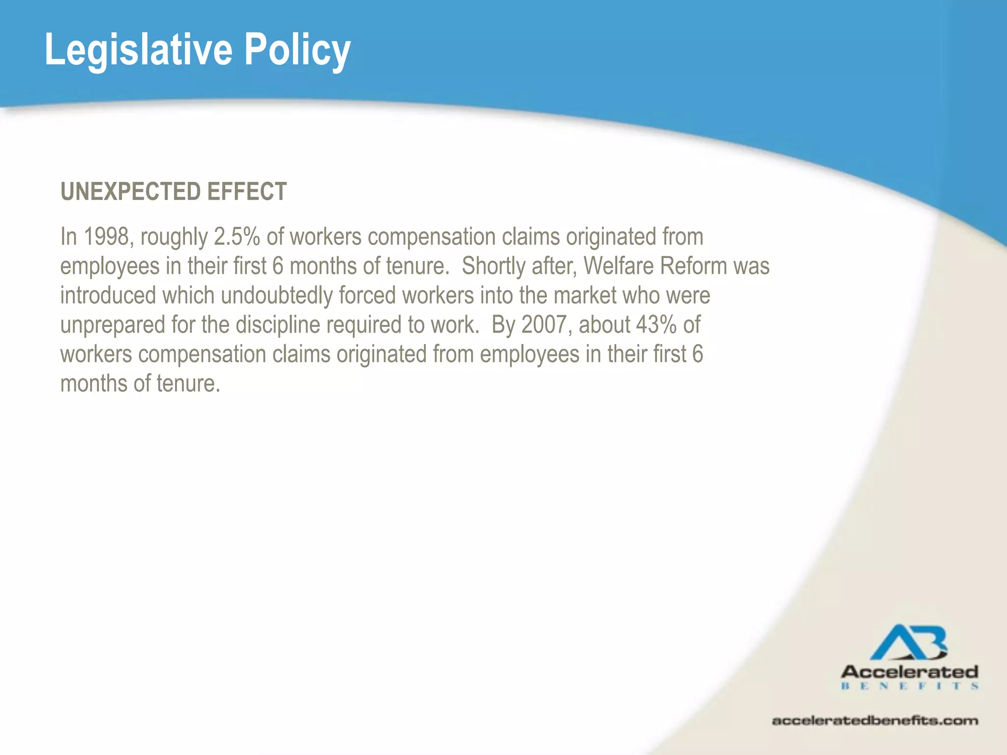 Legislative Policy


UNEXPECTED EFFECT
In 1998, roughly 2.5% of workers compensation claims originated from
employees in their first 6 months of tenure. Shortly after, Welfare Reform was
introduced which undoubtedly forced workers into the market who were
unprepared for the discipline required to work. By 2007, about 43% of
workers compensation claims originated from employees in their first 6
months of tenure.
 