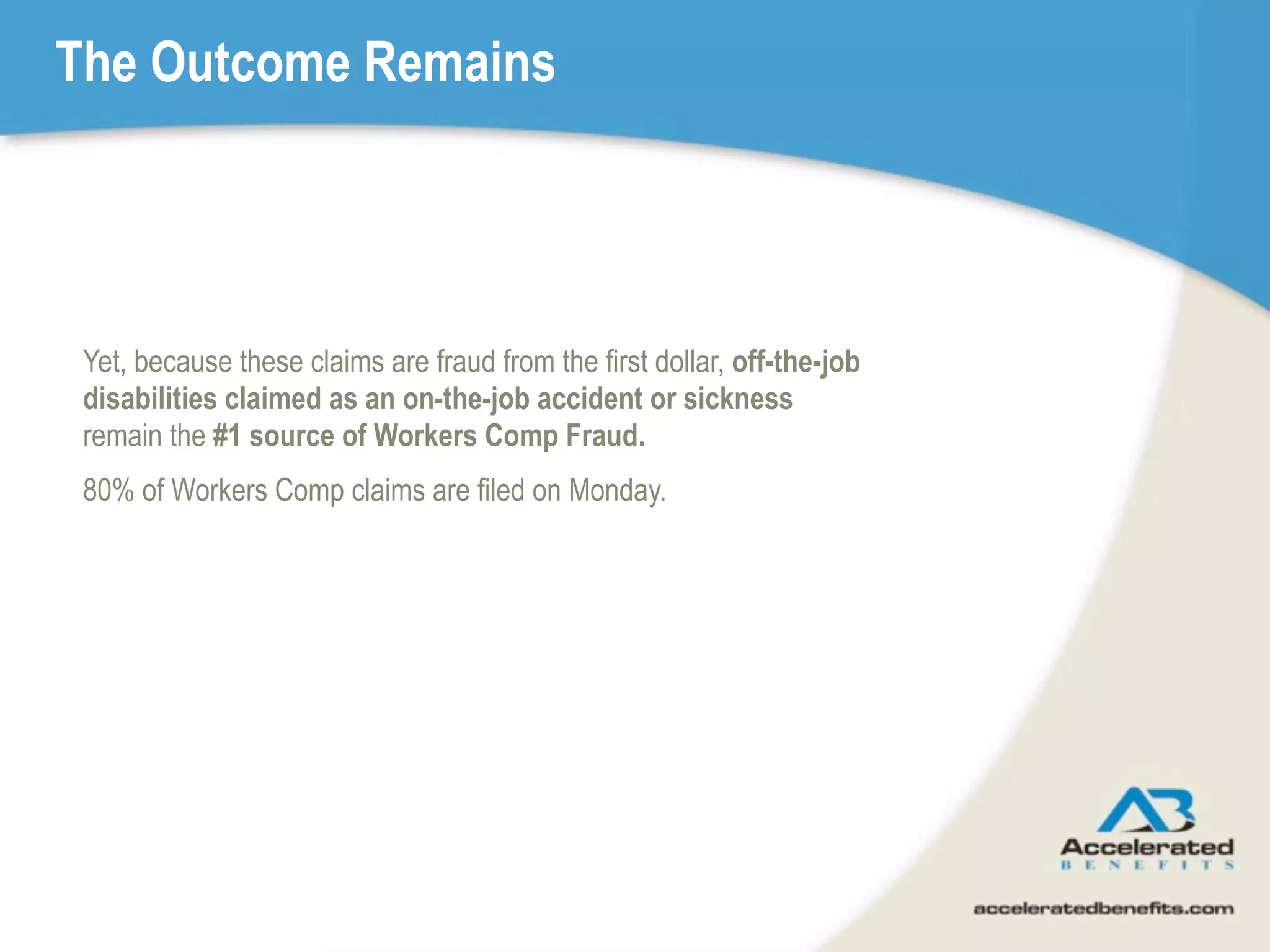 The Outcome Remains




 Yet, because these claims are fraud from the first dollar, off-the-job
 disabilities claimed as an on-the-job accident or sickness
 remain the #1 source of Workers Comp Fraud.
 80% of Workers Comp claims are filed on Monday.
 