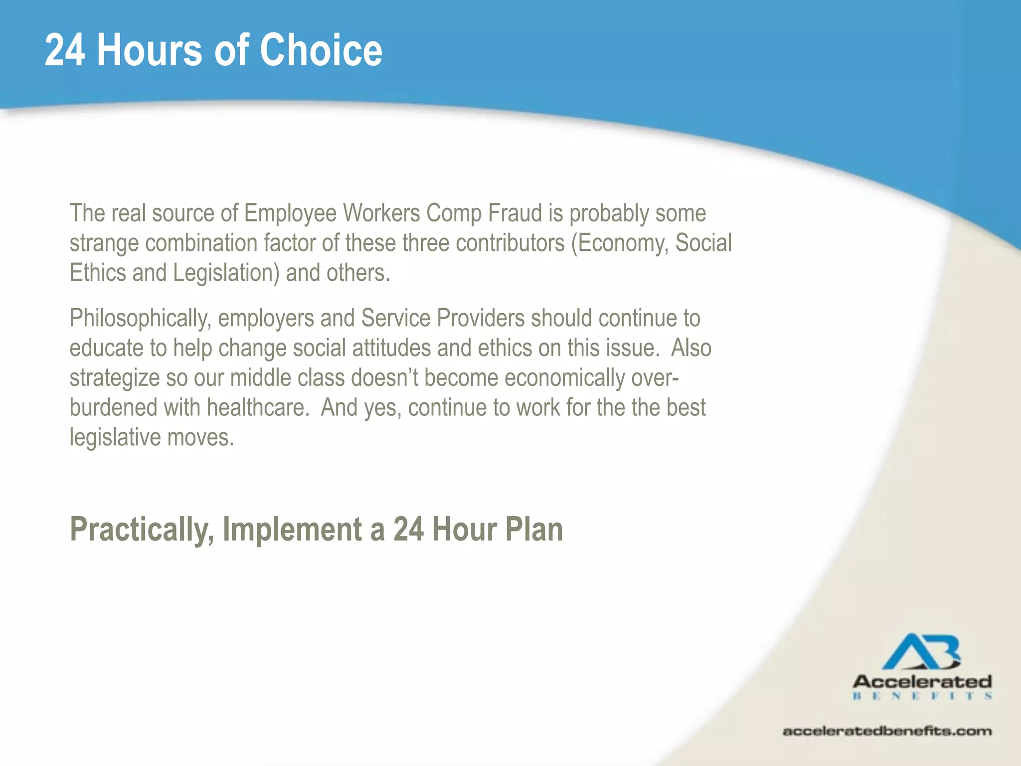 24 Hours of Choice


 The real source of Employee Workers Comp Fraud is probably some
 strange combination factor of these three contributors (Economy, Social
 Ethics and Legislation) and others.
 Philosophically, employers and Service Providers should continue to
 educate to help change social attitudes and ethics on this issue. Also
 strategize so our middle class doesn’t become economically over-
 burdened with healthcare. And yes, continue to work for the the best
 legislative moves.


 Practically, Implement a 24 Hour Plan
 