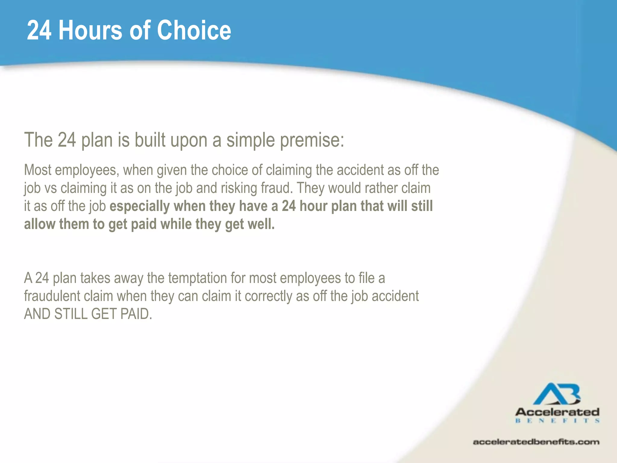 24 Hours of Choice


The 24 plan is built upon a simple premise:
Most employees, when given the choice of claiming the accident as off the
job vs claiming it as on the job and risking fraud. They would rather claim
it as off the job especially when they have a 24 hour plan that will still
allow them to get paid while they get well.


A 24 plan takes away the temptation for most employees to file a
fraudulent claim when they can claim it correctly as off the job accident
AND STILL GET PAID.
 