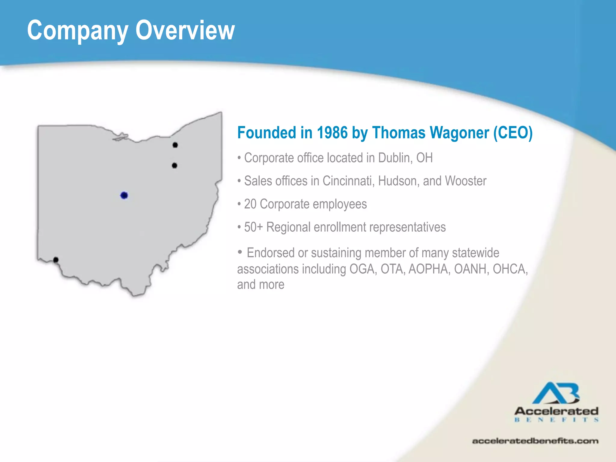 Company Overview


                   Founded in 1986 by Thomas Wagoner (CEO)
                   • Corporate office located in Dublin, OH
                   • Sales offices in Cincinnati, Hudson, and Wooster
                   • 20 Corporate employees
                   • 50+ Regional enrollment representatives
                   • Endorsed or sustaining member of many statewide
                   associations including OGA, OTA, AOPHA, OANH, OHCA,
                   and more
 