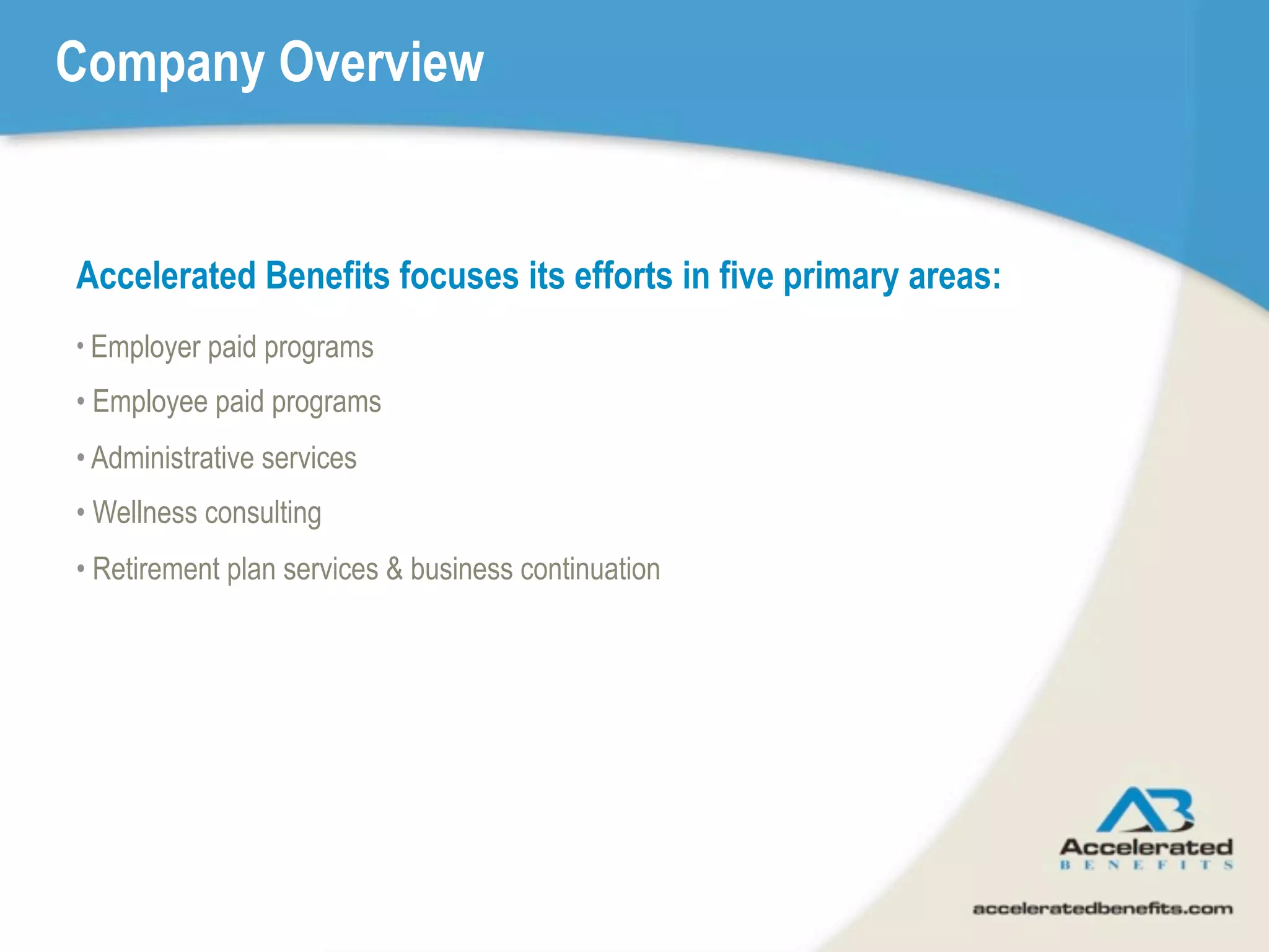 Company Overview


Accelerated Benefits focuses its efforts in five primary areas:
• Employer paid programs

• Employee paid programs
• Administrative services
• Wellness consulting
• Retirement plan services & business continuation
 