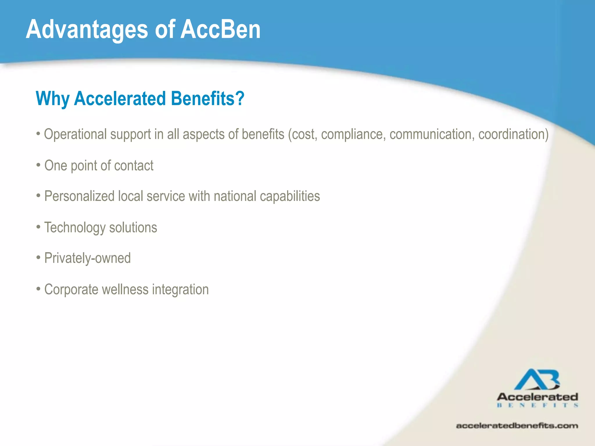 Advantages of AccBen

Why Accelerated Benefits?
• Operational support in all aspects of benefits (cost, compliance, communication, coordination)

• One point of contact

• Personalized local service with national capabilities

• Technology solutions

• Privately-owned

• Corporate wellness integration
 