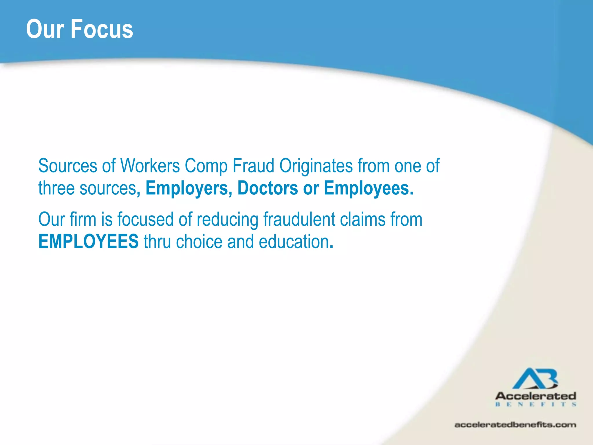 Our Focus




 Sources of Workers Comp Fraud Originates from one of
 three sources, Employers, Doctors or Employees.
 Our firm is focused of reducing fraudulent claims from
 EMPLOYEES thru choice and education.
 