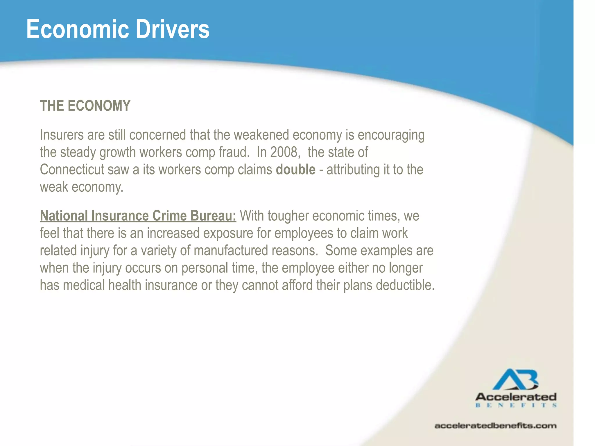 Economic Drivers

 THE ECONOMY
 Insurers are still concerned that the weakened economy is encouraging
 the steady growth workers comp fraud. In 2008, the state of
 Connecticut saw a its workers comp claims double - attributing it to the
 weak economy.
 National Insurance Crime Bureau: With tougher economic times, we
 feel that there is an increased exposure for employees to claim work
 related injury for a variety of manufactured reasons. Some examples are
 when the injury occurs on personal time, the employee either no longer
 has medical health insurance or they cannot afford their plans deductible.
 