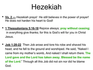 Hezekiah
• Vs. 2 — Hezekiah prays! He still believes in the power of prayer!
He does not harden his heart to God!
• 1 Thessalonians 5:16-18 Rejoice always; pray without ceasing;
in everything give thanks; for this is God’s will for you in Christ
Jesus.
• Job 1:20-22 Then Job arose and tore his robe and shaved his
head, and he fell to the ground and worshiped. He said, “Naked I
came from my mother’s womb, And naked I shall return there. The
Lord gave and the Lord has taken away. Blessed be the name
of the Lord.” Through all this Job did not sin nor did he blame
God.
 