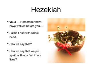 Hezekiah
• vs. 3 — Remember how I
have walked before you….
• Faithful and with whole
heart.
• Can we say that?
• Can we say that we put
spiritual things first in our
lives?
 