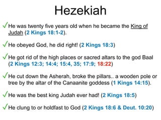 Hezekiah
✓He was twenty five years old when he became the King of
Judah (2 Kings 18:1-2).
✓He obeyed God, he did right! (2 Kings 18:3)
✓He got rid of the high places or sacred altars to the god Baal
(2 Kings 12:3; 14:4; 15:4, 35; 17:9; 18:22)
✓He cut down the Asherah, broke the pillars.. a wooden pole or
tree by the altar of the Canaanite goddess (1 Kings 14:15).
✓He was the best king Judah ever had! (2 Kings 18:5)
✓He clung to or holdfast to God (2 Kings 18:6 & Deut. 10:20)
 