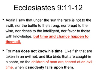 Ecclesiastes 9:11-12
• Again I saw that under the sun the race is not to the
swift, nor the battle to the strong, nor bread to the
wise, nor riches to the intelligent, nor favor to those
with knowledge, but time and chance happen to
them all.
• For man does not know his time. Like fish that are
taken in an evil net, and like birds that are caught in
a snare, so the children of man are snared at an evil
time, when it suddenly falls upon them.
 