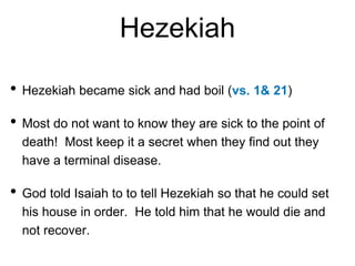 Hezekiah
• Hezekiah became sick and had boil (vs. 1& 21)
• Most do not want to know they are sick to the point of
death! Most keep it a secret when they find out they
have a terminal disease.
• God told Isaiah to to tell Hezekiah so that he could set
his house in order. He told him that he would die and
not recover.
 