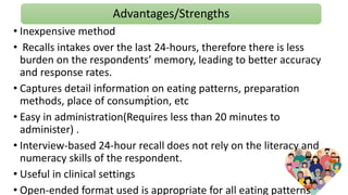 Advantages/Strengths
.
• Inexpensive method
• Recalls intakes over the last 24-hours, therefore there is less
burden on the respondents’ memory, leading to better accuracy
and response rates.
• Captures detail information on eating patterns, preparation
methods, place of consumption, etc
• Easy in administration(Requires less than 20 minutes to
administer) .
• Interview-based 24-hour recall does not rely on the literacy and
numeracy skills of the respondent.
• Useful in clinical settings
• Open-ended format used is appropriate for all eating patterns
 