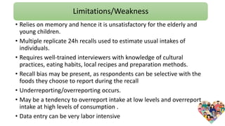 Limitations/Weakness
.
• Relies on memory and hence it is unsatisfactory for the elderly and
young children.
• Multiple replicate 24h recalls used to estimate usual intakes of
individuals.
• Requires well-trained interviewers with knowledge of cultural
practices, eating habits, local recipes and preparation methods.
• Recall bias may be present, as respondents can be selective with the
foods they choose to report during the recall
• Underreporting/overreporting occurs.
• May be a tendency to overreport intake at low levels and overreport
intake at high levels of consumption .
• Data entry can be very labor intensive
 