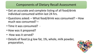 Components of Dietary Recall Assessment
.
• Get an accurate and complete listing of all food/drink
individual consumed within last 24 hrs.
• Questions asked: – What food/drink was consumed? – How
much was consumed? –
• Time it was consumed?
• How was it prepared?
• How was it served?
• Details of food (e.g low fat, 1%, whole, milk powder,
preparation,
 