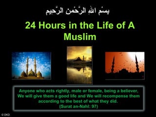 © DKD 24 Hours in the Life of A Muslim بِسْمِ اللهِ الرَّحْمنِ الرَّحِيمِِ Anyone who acts rightly, male or female, being a believer, We will give them a good life and We will recompense them according to the best of what they did.  (Surat an-Nahl: 97) 