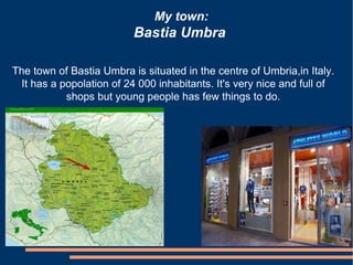 My town:
                          Bastia Umbra

The town of Bastia Umbra is situated in the centre of Umbria,in Italy.
 It has a popolation of 24 000 inhabitants. It's very nice and full of
           shops but young people has few things to do.
 