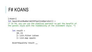 F# KOANS 
[<Koan>] 
let SquareEvenNumbersWithPipelineOperator() = 
(* In F#, you can use the pipeline operator to get the benefit of 
the parens style with the readability of the statement style. *) 
let result = 
[0..5] 
|> List.filter isEven 
|> List.map square 
AssertEquality result __ 
 