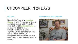 C# COMPILER IN 24 DAYS
Oh Yes! Neil Danson (aka The Do)
Now, I didn’t do any compiler
theory in uni, I’ve never written a
compiler before and I’ve only
ever looked at Reflection Emit in
anger. But despite these
limitations I have a fairly
capable C# 0.5 compiler (in that
it is a subset of the C# 1
compiler). Which means you can
do it too – it took me less than a
month.
 