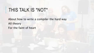 THIS TALK IS *NOT*
About how to write a compiler the hard way
All theory
For the faint of heart
 