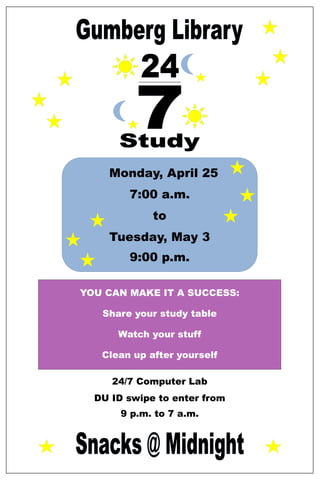 Monday, April 25
        7:00 a.m.
             to
    Tuesday, May 3
        9:00 p.m.

YOU CAN MAKE IT A SUCCESS:

   Share your study table

      Watch your stuff

   Clean up after yourself

     24/7 Computer Lab
  DU ID swipe to enter from
       9 p.m. to 7 a.m.
 