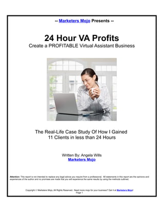 -- Marketers Mojo Presents --
24 Hour VA Profits
Create a PROFITABLE Virtual Assistant Business
The Real-Life Case Study Of How I Gained
11 Clients in less than 24 Hours
Written By: Angela Wills
Marketers Mojo
Attention: This report is not intended to replace any legal advice you require from a professional. All statements in this report are the opinions and
experiences of the author and no promises are made that you will experience the same results by using the methods outlined.
Copyright © Marketers Mojo, All Rights Reserved. Need more mojo for your business? Get it at Marketers Mojo!
Page 1
 