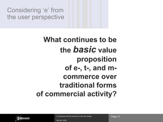 Considering ‘e’ from
the user perspective


            What continues to be
                the basic value
                      proposition
                  of e-, t-, and m-
                 commerce over
                traditional forms
          of commercial activity?

                 E-commerce and the promise of a 24-hour society   Page 14
                 May 8th, 2002
 