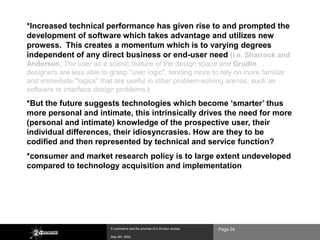 *Increased technical performance has given rise to and prompted the
development of software which takes advantage and utilizes new
prowess. This creates a momentum which is to varying degrees
independent of any direct business or end-user need (i.e. Sharrock and
Anderson, The user as a scenic feature of the design space and Grudin, . . .
designers are less able to grasp "user logic", tending more to rely on more familiar
and immediate "logics" that are useful in other problem-solving arenas, such as
software or interface design problems.)

*But the future suggests technologies which become „smarter‟ thus
more personal and intimate, this intrinsically drives the need for more
(personal and intimate) knowledge of the prospective user, their
individual differences, their idiosyncrasies. How are they to be
codified and then represented by technical and service function?
*consumer and market research policy is to large extent undeveloped
compared to technology acquisition and implementation




                           E-commerce and the promise of a 24-hour society   Page 24
                           May 8th, 2002
 