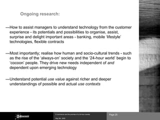 Ongoing research:

—How to assist managers to understand technology from the customer
 experience - its potentials and possibilities to organise, assist,
 surprise and delight important areas - banking, mobile ‘lifestyle’
 technologies, flexible contracts

—Most importantly; realise how human and socio-cultural trends - such
 as the rise of the ‘always-on’ society and the ‘24-hour world’ begin to
 ‘cocoon’ people. They drive new needs independent of and
 dependent upon emerging technology

—Understand potential use value against richer and deeper
 understandings of possible and actual use contexts




                            E-commerce and the promise of a 24-hour society   Page 25
                            May 8th, 2002
 