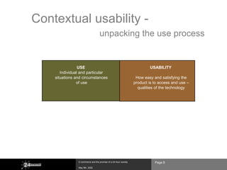 Contextual usability -
                                          unpacking the use process


                      USE                                                        USABILITY
            Individual and particular
         situations and circumstances                                     How easy and satisfying the
                     of use                                              product is to access and use –
                                                                           qualities of the technology




               USEFULNESS

  relevant to existing and evolving activities




                       E-commerce and the promise of a 24-hour society              Page 8
                       May 8th, 2002
 