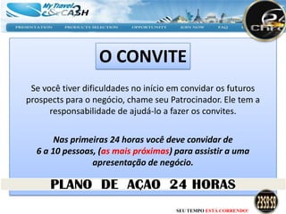 O CONVITE
 Se você tiver dificuldades no início em convidar os futuros
prospects para o negócio, chame seu Patrocinador. Ele tem a
      responsabilidade de ajudá-lo a fazer os convites.


       Nas primeiras 24 horas você deve convidar de
  6 a 10 pessoas, (as mais próximas) para assistir a uma
                apresentação de negócio.



                                      SEU TEMPO ESTÁ CORRENDO!
 