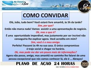 COMO CONVIDAR
    Olá, João, tudo bem? Você estará livre amanhã, às 5h da tarde?
                               Sim, por que?
Então não marca nada! Vamos assistir a uma apresentação de negócio.
                             Ok, mas o que é?
 É uma oportunidade imperdível, mas justamente por ser incrível não
         conseguiria lhe explicar agora. Você acredita em mim?
                        Sim, você é o meu amigo.
       Perfeito! Passarei às 4h na sua casa. O único compromisso
                    é traje social e chegar no horário.
         Ok, mas pode me dar um pouco mais de informações?
 Agora não posso, amigo, mas amanhã no caminho lhe falarei de uma
    pessoa excepcional que nós vamos conhecer lá, ele é … Abraços!

                                         SEU TEMPO ESTÁ CORRENDO!
 