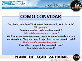 COMO CONVIDAR
 Olá, Paula, tudo bem? Você estará livre amanhã, às 5h da tarde?
                            Não, por que?
              Seu compromisso pode ser desmarcado?
                 Não vai dar mesmo, mas o que é?
Você sabe que pessoas esperam, às vezes, uma vida toda por uma
oportunidade. Chegou a hora! É hoje! Tem certeza que não pode?
                Desta vez não poderei desmarcar...
             Puxa vida... que peninha... mas tudo bem!
                    Que tal depois de amanhã?



                                        SEU TEMPO ESTÁ CORRENDO!
 