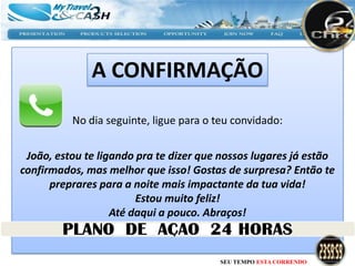 A CONFIRMAÇÃO
          No dia seguinte, ligue para o teu convidado:


 João, estou te ligando pra te dizer que nossos lugares já estão
confirmados, mas melhor que isso! Gostas de surpresa? Então te
      preprares para a noite mais impactante da tua vida!
                        Estou muito feliz!
                   Até daqui a pouco. Abraços!



                                        SEU TEMPO ESTA CORRENDO
 