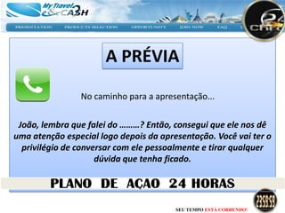 A PRÉVIA
                No caminho para a apresentação...


 João, lembra que falei do ………? Então, consegui que ele nos dê
uma atenção especial logo depois da apresentação. Você vai ter o
  privilégio de conversar com ele pessoalmente e tirar qualquer
                     dúvida que tenha ficado.




                                        SEU TEMPO ESTÁ CORRENDO!
 